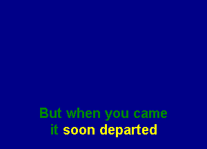 But when you came
it soon departed
