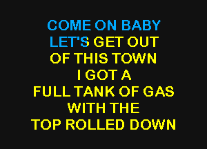 COME ON BABY
LET'S GET OUT
OF THIS TOWN
I GOT A
FULL TANK OF GAS
WITH THE
TOP ROLLED DOWN