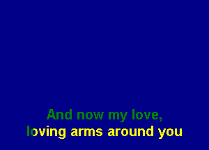 And now my love,
loving arms around you