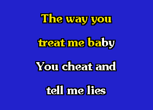 The way you

treat me baby

You cheat and

tell me lias