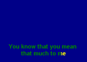 You know that you mean
that much to me