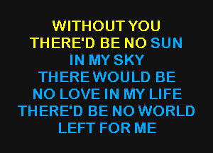 WITHOUT YOU
THERE'D BE N0 SUN
IN MY SKY
THEREWOULD BE
N0 LOVE IN MY LIFE
THERE'D BE N0 WORLD
LEFT FOR ME
