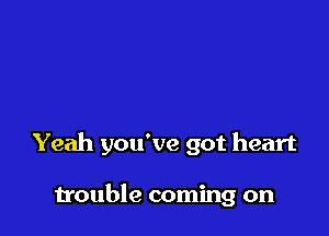 Yeah you've got heart

trouble coming on