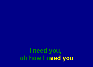 I need you,
oh how I need you