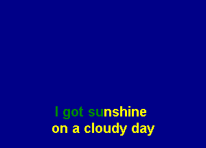 I got sunshine
on a cloudy day