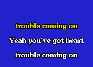 trouble coming on

Yeah you've got heart

trouble coming on I