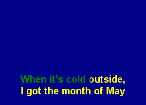 When it's cold outside,
I got the month of May