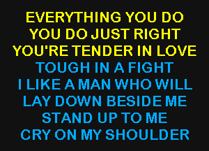 EVERYTHING YOU DO
YOU DO JUST RIGHT
YOU'RETENDER IN LOVE
TOUGH IN A FIGHT
I LIKE A MAN WHO WILL
LAY DOWN BESIDE ME
STAND UP TO ME
CRY ON MY SHOULDER