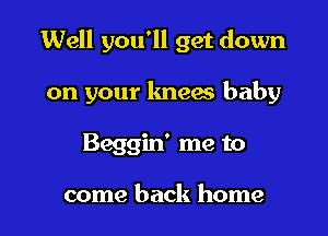 Well you'll get down

on your kneaa baby

Beggin' me to

come back home