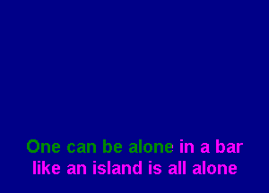 One can be alone in a bar
like an island is all alone