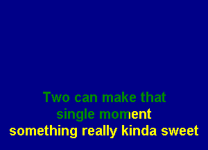 Two can make that
single moment
something really kinda sweet