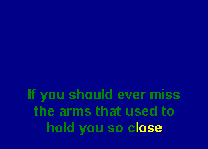 If you should ever miss
the arms that used to
hold you so close