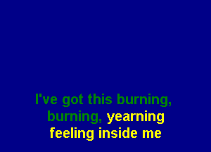 I've got this burning,
burning, yearning
feeling inside me