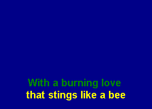 With a burning love
that stings like a bee