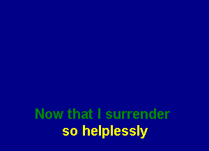 Now that l surrender
so helplessly