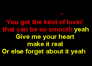 f

You got the kind of lovin'
that can be so smooth yeah
Give me your heart
make it real
Or else forget about it yeah