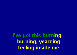 I've got this burning,
burning, yearning
feeling inside me