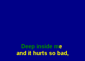 Deep inside me
and it hurts so bad,