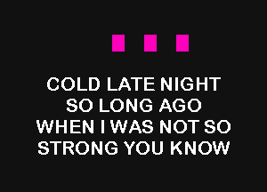 COLD LATE NIGHT

SO LONG AGO
WHEN IWAS NOT SO
STRONG YOU KNOW