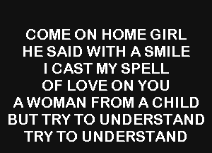 COME ON HOME GIRL
HE SAID WITH A SMILE
I CAST MY SPELL
OF LOVE ON YOU
AWOMAN FROM A CHILD
BUT TRY TO UNDERSTAND
TRY TO UNDERSTAND