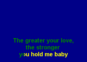 The greater your love,
the stronger
you hold me baby