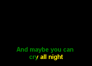 And maybe you can
cry all night