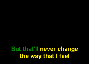 But that'll never change
the way that I feel