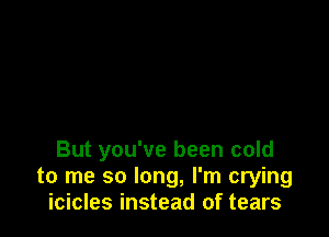 But you've been cold
to me so long, I'm crying
icicles instead of tears