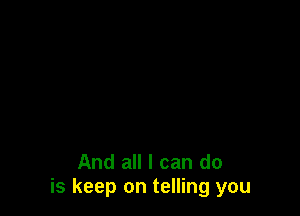 And all I can do
is keep on telling you