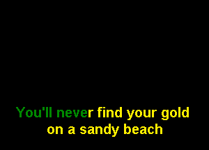 You'll never find your gold
on a sandy beach