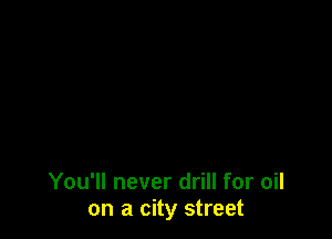 You'll never drill for oil
on a city street