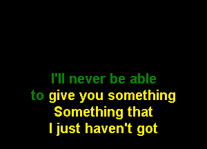 I'll never be able

to give you something
Something that
I just haven't got