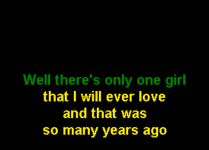 Well there's only one girl
that I will ever love
and that was
so many years ago