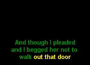 And though I pleaded
and I begged her not to
walk out that door