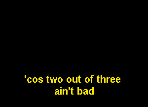'cos two out of three
ain't bad