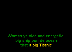 Woman ya nice and energetic,
big ship pon de ocean
that a big Titanic