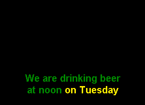We are drinking beer
at noon on Tuesday