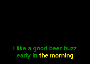 I like a good beer buzz
early in the morning