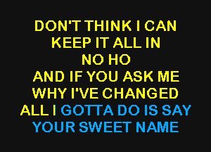 DON'T THINK I CAN
KEEP IT ALL IN
NO HO
AND IF YOU ASK ME
WHY I'VECHANGED
ALL I GOTI'A DO IS SAY
YOUR SWEET NAME