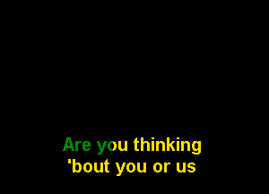 Are you thinking
'bout you or us