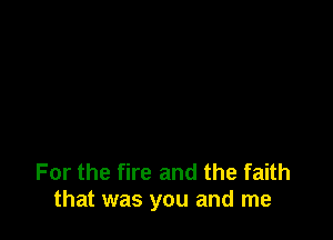 For the fire and the faith
that was you and me