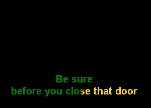 Be sure
before you close that door