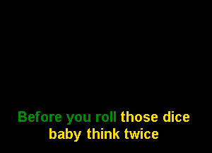 Before you roll those dice
baby think twice