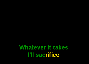 Whatever it takes
I'll sacrifice