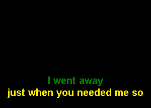 I went away
just when you needed me so