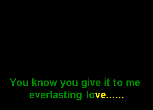 You know you give it to me
everlasting love ......