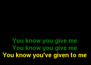 You know you give me
You know you give me
You know you've given to me