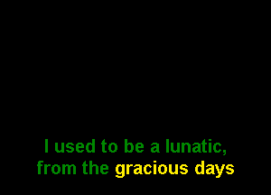 I used to be a lunatic,
from the gracious days