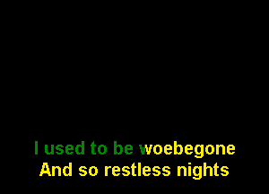 I used to be woebegone
And so restless nights