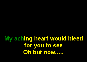 My aching heart would bleed

for you to see
Oh but now .....